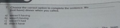 Choose the correct option to complete the sentence. We
_
(not have) dinner when you called.
b) wasn't havin a) weren't having
d) didn't have c) weren't had