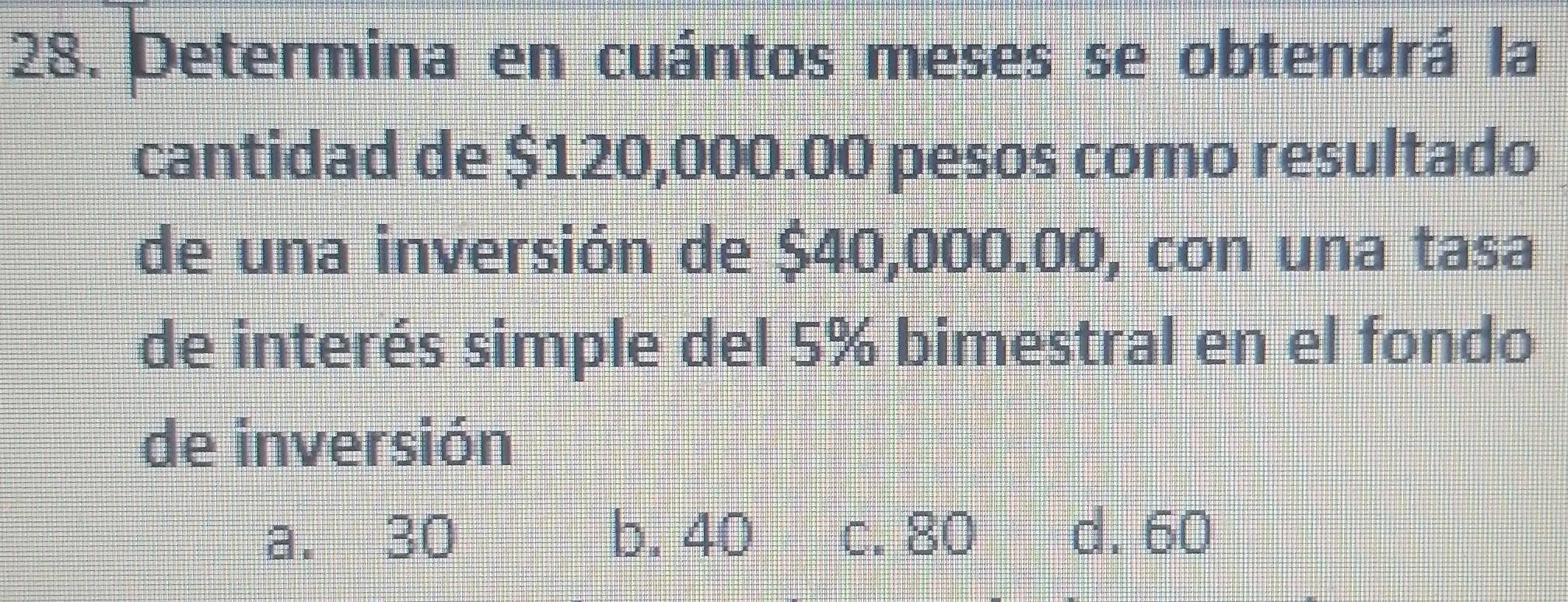 Determina en cuántos meses se obtendrá la
cantidad de $120,000.00 pesos como resultado
de una inversión de $40,000.00, con una tasa
de interés simple del 5% bimestral en el fondo
de inversión
a. 30 b. 40 c. 80 d. 60