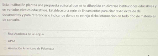 Esta Institución plantea una propuesta editorial que se ha difundido en diversas instituciones educativas y
en variados niveles educativos. Establece una serie de lineamientos para citar texto extraído de
documentos y para referenciar o indicar de dónde se extrajo dicha información en todo tipo de materiales
de consulta.
Real Academia de la Lengua
APTA
Asociación Americana de Psicología