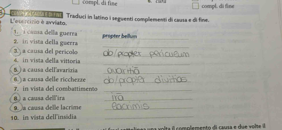 compl. di fine B. cura 
compl. di fine 
09MN TO CAUSAE DIFINE Traduci in latino i seguenti complementi di causa e di fine. 
L'esercizio è avviato. 
1. causa della guerra propter bellum_ 
_ 
2. in vista della guerra 
_ 
3. a causa del pericolo 
_ 
4. in vista della vittoria 
_ 
5. a causa dellavarizia 
_ 
6. a causa delle ricchezze 
7. in vista del combattimento_ 
8. a causa dell’ira_ 
9. a causa delle lacrime_ 
10. in vista dell’insidia_ 
linça una volta il complemento di causa e due volte il