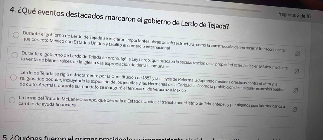 Pregunta: 3 de 10
4. ¿Qué eventos destacados marcaron el gobierno de Lerdo de Tejada?
Durante el gobierno de Lerdo de Tejada se iniciaron importantes obras de infraestructura, como la construcción del Ferrocarril Transcontinental,
que conectó México con Estados Unidos y facilitó el comercio internacional
Durante el gobierno de Lerdo de Tejada se promulgó la Ley Lerdo, que buscaba la secularización de la propiedad eclesiástica en México, mediante
la venta de bienes raíces de la iglesia y la expropiación de tierras comunales
Lerdo de Tejada se rigió estrictamente por la Constitución de 1857 y las Leyes de Reforma, adoptando medidas drásticas contra el clero y la
religiosidad popular, incluyendo la expulsión de los jesuitas y las Hermanas de la Caridad, así como la prohibición de cualquier expresión pública
de culto. Además, durante su mandato se inauguró el ferrocarril de Veracruz a México
La firma del Tratado McLane-Ocampo, que permitía a Estados Unidos el tránsito por el Istmo de Tehuantepec y por algunos puertos mexicanos a
cambio de ayuda financiera
5 / Quiénes fueron el primer president e