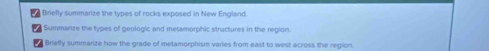 Briefly summarize the types of rocks exposed in New England. 
/ Summarize the types of geologic and metamorphic structures in the region. 
Brietly summarize how the grade of metamorphism varies from east to west across the region.