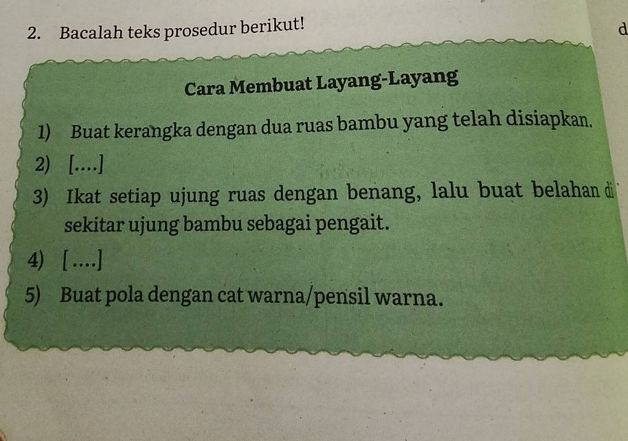 Bacalah teks prosedur berikut! 
d 
Cara Membuat Layang-Layang 
1) Buat kerangka dengan dua ruas bambu yang telah disiapkan. 
2) [..] 
3) Ikat setiap ujung ruas dengan benang, lalu buat belahan di 
sekitar ujung bambu sebagai pengait. 
4) [ …] 
5) Buat pola dengan cat warna/pensil warna.