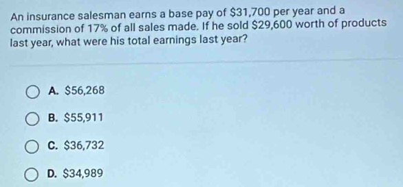 An insurance salesman earns a base pay of $31,700 per year and a
commission of 17% of all sales made. If he sold $29,600 worth of products
last year, what were his total earnings last year?
A. $56,268
B. $55,911
C. $36,732
D. $34,989