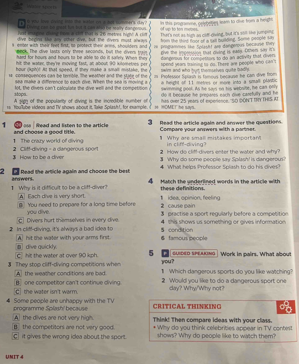 Water sports
o you love diving into the water on a hot summer's day? In this programme, celebrities learn to dive from a height
Diving can be great fun but it can also be really dangerous. of up to ten metres.
Just imagine diving from a cliff that is 26 metres high! A cliff That's not as high as cliff-diving, but it's still like jumping
dive begins like any other dive, but the divers must always from the third floor of a tall building. Some people say
s enter with their feet first, to protect their arms, shoulders and 20 programmes like Splash! are dangerous because they
neck. The dive lasts only three seconds, but the divers train
hard for hours and hours to be able to do it safely. When they give the impression that diving is easy. Others say it's
dangerous for competitors to do an activity that divers
hit the water, they're moving fast, at about 90 kilometres per spend years training to do. There are people who can't
hour (kph)! At that speed, if they make a small mistake, the swim and who hurt themselves quite badly.
10 consequences can be terrible. The weather and the state of the 25 Professor Splash is famous because he can dive from
sea make a difference to each dive. When the sea is moving a
lot, the divers can't calculate the dive well and the competition a height of 11 metres or more into a small plastic
stops. swimming pool. As he says on his website, he can only
do it because he prepares each dive carefully and he
A sign of the popularity of diving is the incredible number of has over 25 years of experience. ‘SO DON’TTRY THIS AT
1s YouTube videos and TV shows about it. Take Splash!, for example. 30 HOME!' he says.
1  058 Read and listen to the article 3 Read the article again and answer the questions.
and choose a good title. Compare your answers with a partner.
1 The crazy world of diving 1 Why are small mistakes important
in cliff-diving?
2 Cliff-diving - a dangerous sport 2 How do cliff-divers enter the water and why?
3 How to be a diver 3 Why do some people say Splash! is dangerous?
2 P Read the article again and choose the best 4 What helps Professor Splash to do his dives?
answers. 4 Match the underlined words in the article with
1 Why is it difficult to be a cliff-diver? these definitions.
A Each dive is very short. 1 idea, opinion, feeling
B] You need to prepare for a long time before 2 cause pain
you dive. 3 practise a sport regularly before a competition
C Divers hurt themselves in every dive. 4 this shows us something or gives information
2 In cliff-diving, it's always a bad idea to 5 condition
A hit the water with your arms first. 6 famous people
B  dive quickly.
5 P GUIDED SPEAKING
C hit the water at over 90 kph. Work in pairs. What about
3 They stop cliff-diving competitions when you?
A the weather conditions are bad. 1 Which dangerous sports do you like watching?
B one competitor can't continue diving. 2 Would you like to do a dangerous sport one
day? Why/Why not?
C the water isn't warm.
4 Some people are unhappy with the TV
programme Splash! because CRITICAL THINKING
A the dives are not very high. Think! Then compare ideas with your class.
B the competitors are not very good. Why do you think celebrities appear in TV contest
C it gives the wrong idea about the sport. shows? Why do people like to watch them?
UNIT 4