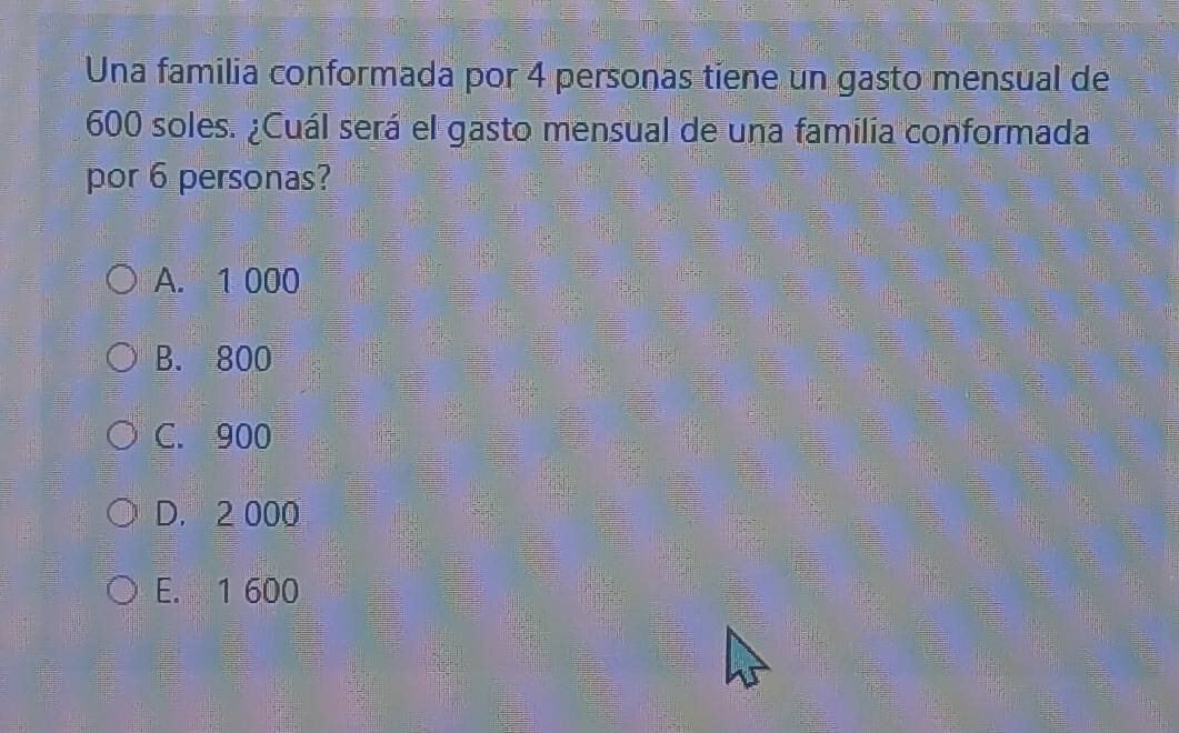 Una familia conformada por 4 personas tiene un gasto mensual de
600 soles. ¿Cuál será el gasto mensual de una familia conformada
por 6 personas?
A. 1 000
B. 800
C. 900
D. 2 000
E. 1 600