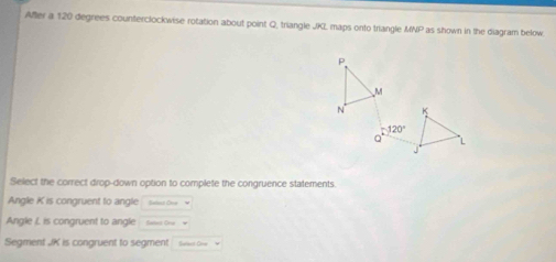 Affer a 120 degrees counterclockwise rotation about point Q, triangle JKL maps onto triangle MNP as shown in the diagram below
P
M
N K
120°
Q L
Select the correct drop-down option to complete the congruence statements
Angle K is congruent to angle Saled Ove M
Angle I. is congruent to angle Slest Oru 
Segment JK is congruent to segment Suiect One