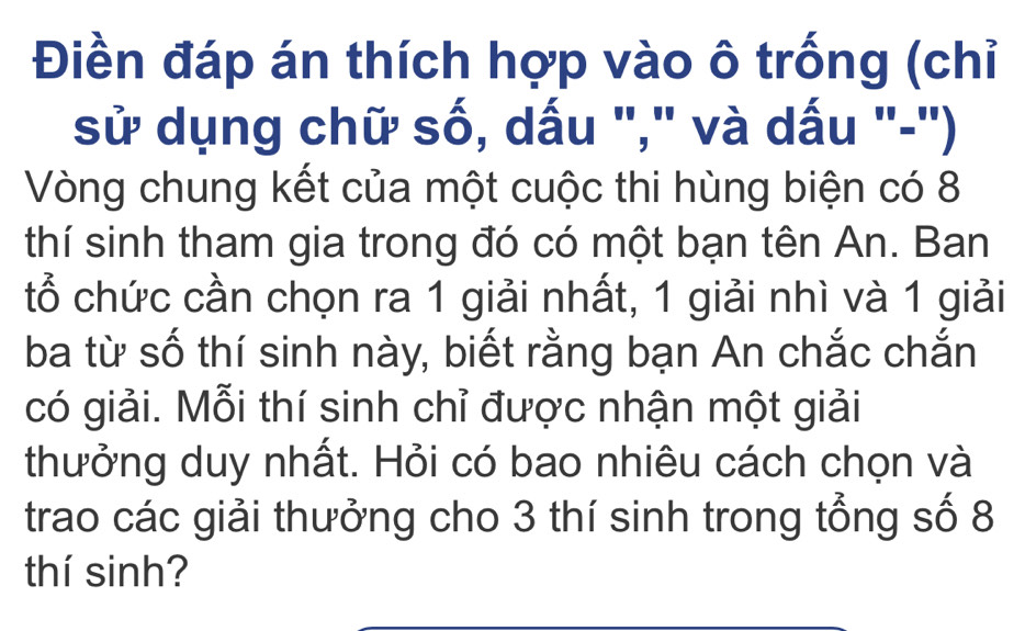 Điền đáp án thích hợp vào ô trống (chỉ 
sử dụng chữ số, dấu "," và dấu "-') 
Vòng chung kết của một cuộc thi hùng biện có 8
thí sinh tham gia trong đó có một bạn tên An. Ban 
tổ chức cần chọn ra 1 giải nhất, 1 giải nhì và 1 giải 
ba từ số thí sinh này, biết rằng bạn An chắc chắn 
có giải. Mỗi thí sinh chỉ được nhận một giải 
thưởng duy nhất. Hỏi có bao nhiêu cách chọn và 
trao các giải thưởng cho 3 thí sinh trong tổng số 8
thí sinh?