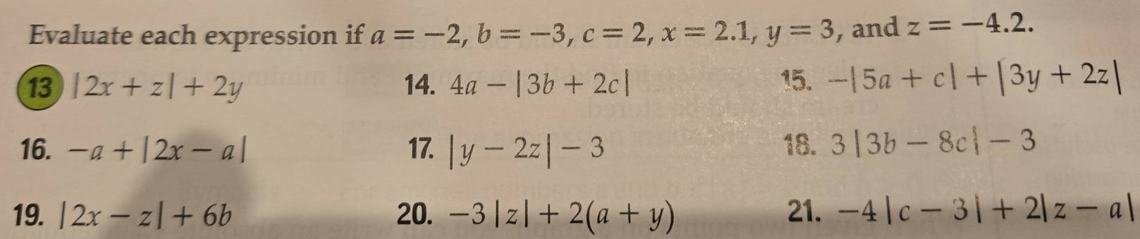 Evaluate each expression if a=-2, b=-3, c=2, x=2.1, y=3 , and z=-4.2. 
13 |2x+z|+2y 14. 4a-|3b+2c| 15. -|5a+c|+|3y+2z|
16. -a+|2x-a| 17. |y-2z|-3 18. 3|3b-8c|-3
19. |2x-z|+6b 20. -3|z|+2(a+y) 21. -4|c-3|+2|z-a|