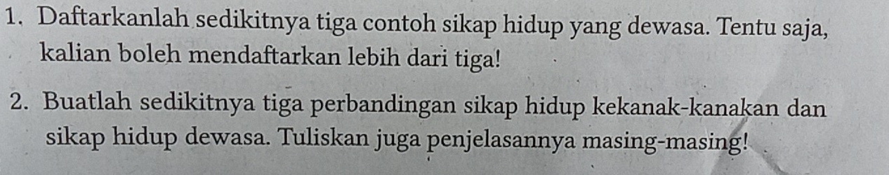 Daftarkanlah sedikitnya tiga contoh sikap hidup yang dewasa. Tentu saja, 
kalian boleh mendaftarkan lebih dari tiga! 
2. Buatlah sedikitnya tiga perbandingan sikap hidup kekanak-kanakan dan 
sikap hidup dewasa. Tuliskan juga penjelasannya masing-masing!