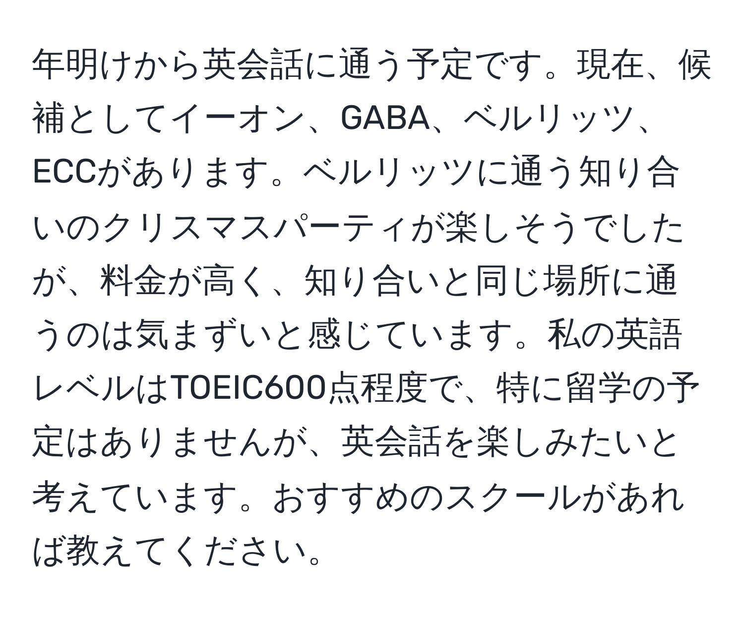 年明けから英会話に通う予定です。現在、候補としてイーオン、GABA、ベルリッツ、ECCがあります。ベルリッツに通う知り合いのクリスマスパーティが楽しそうでしたが、料金が高く、知り合いと同じ場所に通うのは気まずいと感じています。私の英語レベルはTOEIC600点程度で、特に留学の予定はありませんが、英会話を楽しみたいと考えています。おすすめのスクールがあれば教えてください。