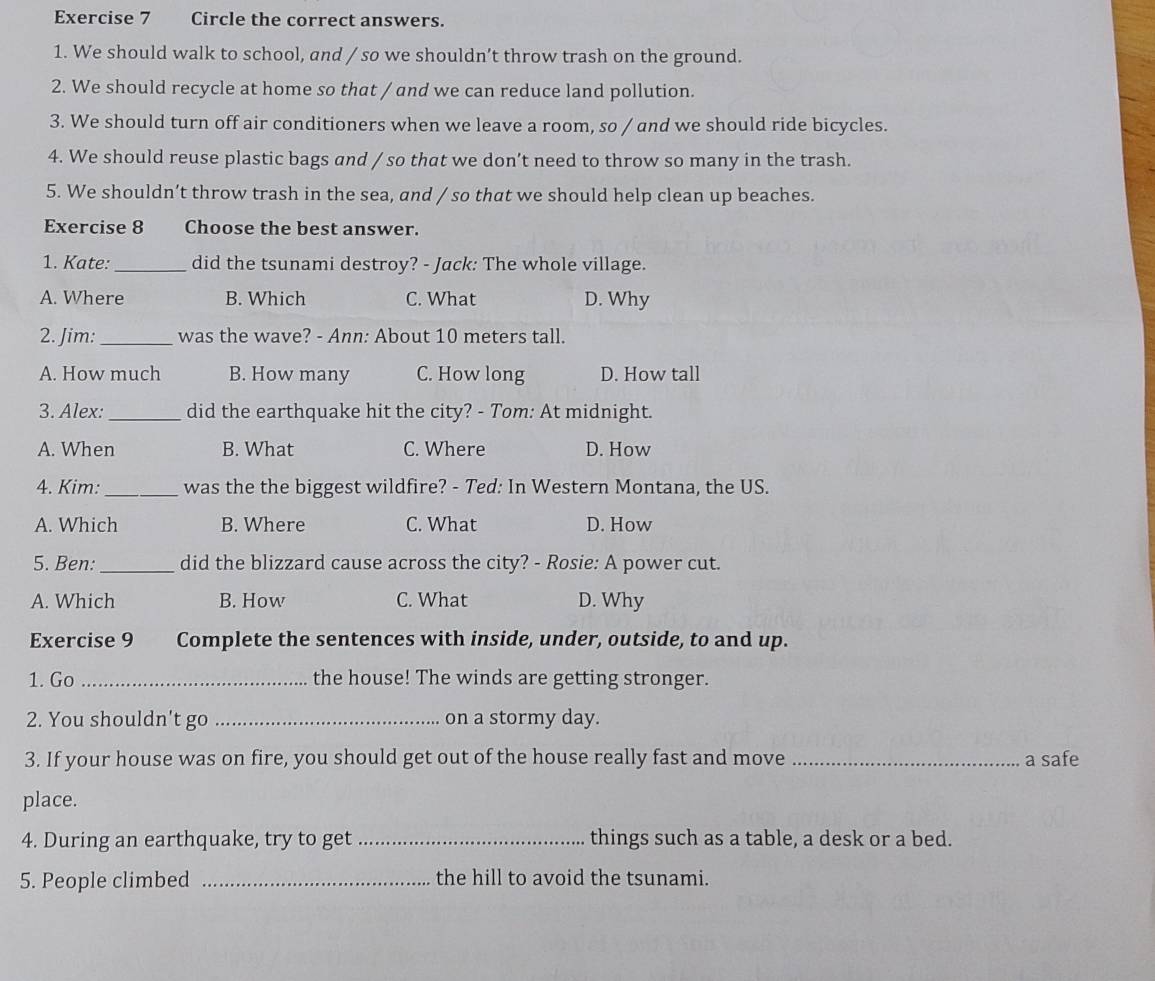Circle the correct answers.
1. We should walk to school, and / so we shouldn’t throw trash on the ground.
2. We should recycle at home so that / and we can reduce land pollution.
3. We should turn off air conditioners when we leave a room, so / and we should ride bicycles.
4. We should reuse plastic bags and / so that we don’t need to throw so many in the trash.
5. We shouldn’t throw trash in the sea, and / so that we should help clean up beaches.
Exercise 8 Choose the best answer.
1. Kate:_ did the tsunami destroy? - Jack: The whole village.
A. Where B. Which C. What D. Why
2. Jim: _was the wave? - Ann: About 10 meters tall.
A. How much B. How many C. How long D. How tall
3. Alex:_ did the earthquake hit the city? - Tom: At midnight.
A. When B. What C. Where D. How
4. Kim: _was the the biggest wildfire? - Ted: In Western Montana, the US.
A. Which B. Where C. What D. How
5. Ben: _did the blizzard cause across the city? - Rosie: A power cut.
A. Which B. How C. What D. Why
Exercise 9 Complete the sentences with inside, under, outside, to and up.
1. Go _the house! The winds are getting stronger.
2. You shouldn't go _on a stormy day.
3. If your house was on fire, you should get out of the house really fast and move _a safe
place.
4. During an earthquake, try to get _things such as a table, a desk or a bed.
5. People climbed _the hill to avoid the tsunami.