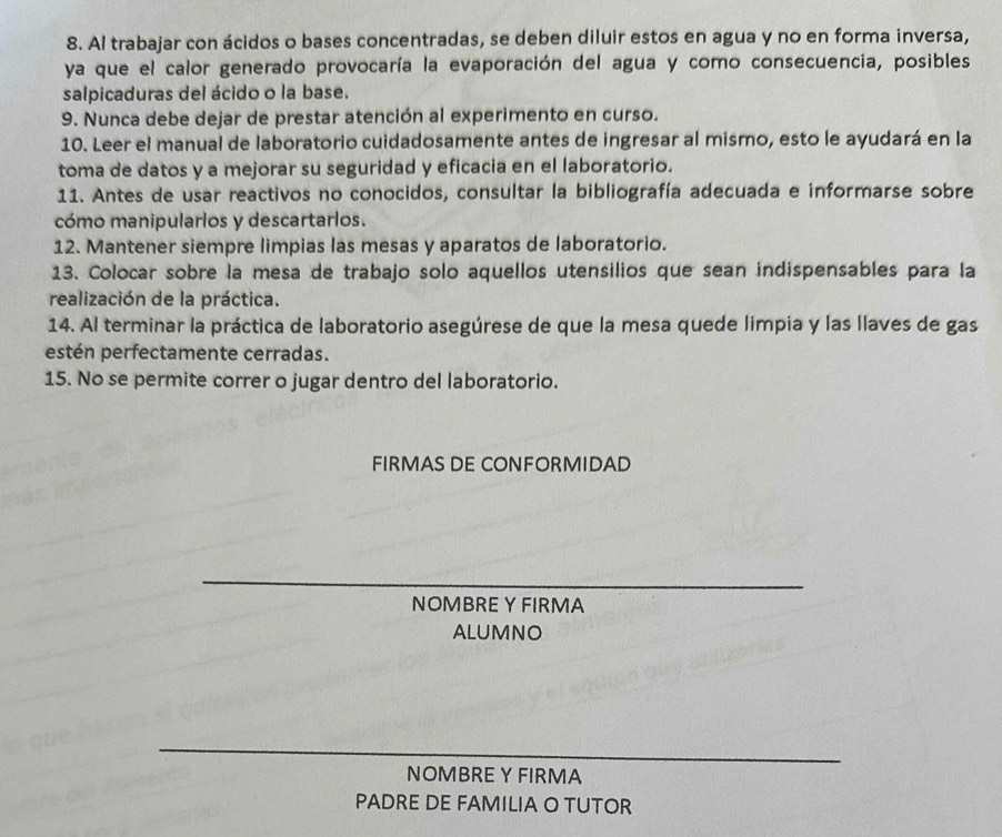 Al trabajar con ácidos o bases concentradas, se deben diluir estos en agua y no en forma inversa, 
ya que el calor generado provocaría la evaporación del agua y como consecuencia, posibles 
salpicaduras del ácido o la base. 
9. Nunca debe dejar de prestar atención al experimento en curso. 
10. Leer el manual de laboratorio cuidadosamente antes de ingresar al mismo, esto le ayudará en la 
toma de datos y a mejorar su seguridad y eficacia en el laboratorio. 
11. Antes de usar reactivos no conocidos, consultar la bibliografía adecuada e informarse sobre 
cómo manipularlos y descartarlos. 
12. Mantener siempre limpias las mesas y aparatos de laboratorio. 
13. Colocar sobre la mesa de trabajo solo aquellos utensilios que sean indispensables para la 
realización de la práctica. 
14. Al terminar la práctica de laboratorio asegúrese de que la mesa quede limpia y las llaves de gas 
estén perfectamente cerradas. 
15. No se permite correr o jugar dentro del laboratorio. 
FIRMAS DE CONFORMIDAD 
NOMBRE Y FIRMA 
ALUMNO 
NOMBRE Y FIRMA 
PADRE DE FAMILIA O TUTOR