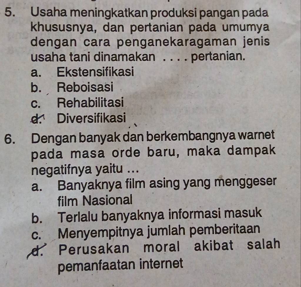 Usaha meningkatkan produksi pangan pada
khususnya, dan pertanian pada umumya
dengan cara penganekaragaman jenis
usaha tani dinamakan . . . . pertanian.
a. Ekstensifikasi
b. Reboisasi
c. Rehabilitasi
d. Diversifikasi
6. Dengan banyak dan berkembangnya warnet
pada masa orde baru, maka dampak
negatifnya yaitu ...
a. Banyaknya film asing yang menggeser
film Nasional
b. Terlalu banyaknya informasi masuk
c. Menyempitnya jumlah pemberitaan
d. Perusakan moral akibat salah
pemanfaatan internet