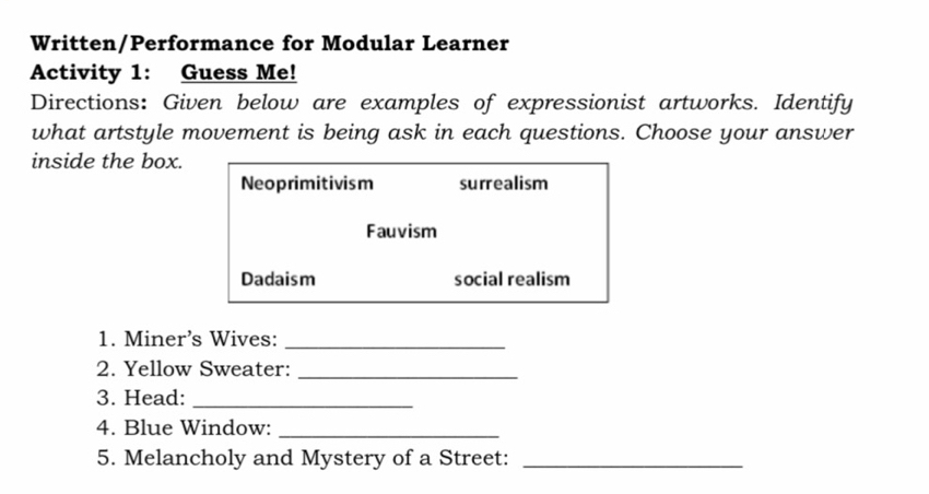 Written/Performance for Modular Learner
Activity 1: Guess Me!
Directions: Given below are examples of expressionist artworks. Identify
what artstyle movement is being ask in each questions. Choose your answer
inside the box.
Neoprimitivism surrealism
Fauvism
Dadaism social realism
1. Miner’s Wives:_
2. Yellow Sweater:_
3. Head:_
4. Blue Window:_
5. Melancholy and Mystery of a Street:_