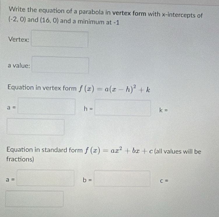 Write the equation of a parabola in vertex form with x-intercepts of
(-2,0) and (16,0) and a minimum at -1
Vertex: □ 
a value: □ 
Equation in vertex form f(x)=a(x-h)^2+k
a=□ h=□ k=
□ 
Equation in standard form f(x)=ax^2+bx+c (all values will be 
fractions)
a=□ b=□ c=
□