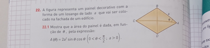 A figura representa um painel decorativo com a 
forma de um losango de lado a que vai ser colo- 
cado na fachada de um edifício. 
22.1 Mostra que a área do painel é dada, em fun- 
em f 
ção de θ, pela expressão:
A(θ )=2a^2sin θ cos θ (0 ; a>0). 
e toc 
tos