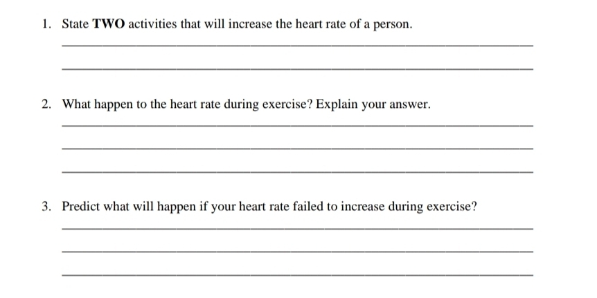 State TWO activities that will increase the heart rate of a person. 
_ 
_ 
2. What happen to the heart rate during exercise? Explain your answer. 
_ 
_ 
_ 
3. Predict what will happen if your heart rate failed to increase during exercise? 
_ 
_ 
_