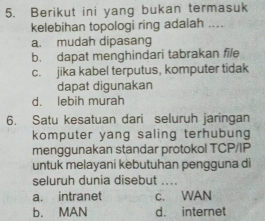 Berikut ini yang bukan termasuk
kelebihan topologi ring adalah ....
a. mudah dipasang
b. dapat menghindari tabrakan file
c. jika kabel terputus, komputer tidak
dapat digunakan
d. lebih murah
6. Satu kesatuan dari seluruh jaringan
komputer yang saling terhubung
menggunakan standar protokol TCP/IP
untuk melayani kebutuhan pengguna di
seluruh dunia disebut ....
a. intranet c. WAN
b. MAN d. internet