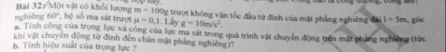 op hay. mo ar cong đuơng cong a 
Bài 32: Một vật có khối lượng m=100g trượt không vận tốc đầu từ đinh của mặt phẳng nghiêng đài 1=5m
nghiêng 60° , hệ số ma sắt trượt mu =0,1. Lấy g=10m/s^2. , góc 
a. Tính công của trọng lực và công của lực ma sát trong quá trình vật chuyển động trên mất phẳng nghiêng (tức 
khi vật chuyển động từ đinh đến chân mặt phẳng nghiêng)? 
b. Tính hiệu suất của trọng lực ?