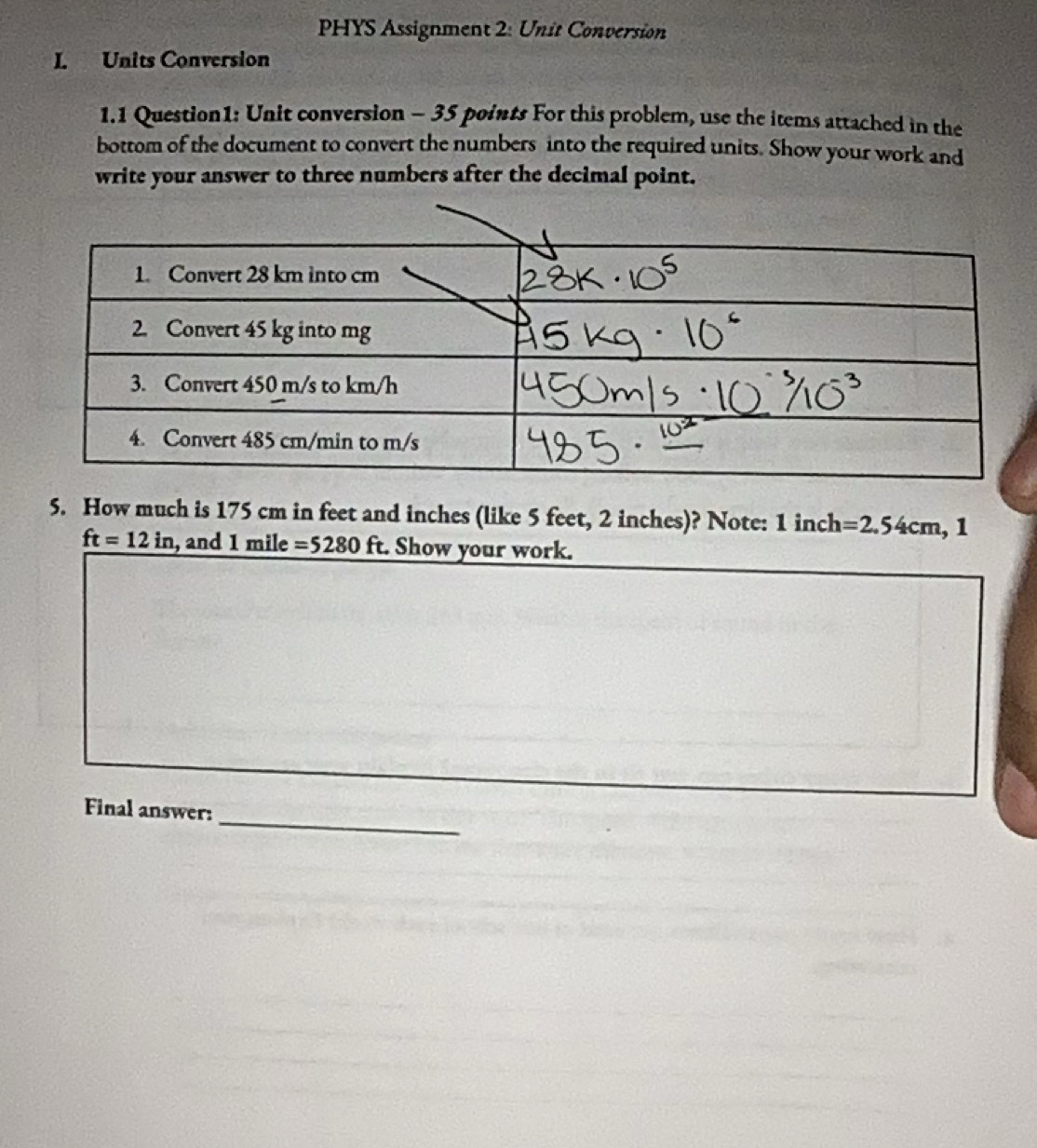 PHYS Assignment 2: Unit Conversion 
I. Units Conversion 
1.1 Question1: Unit conversion - 35 points For this problem, use the items attached in the 
bottom of the document to convert the numbers into the required units. Show your work and 
write your answer to three numbers after the decimal point. 
5. How much is 175 cm in feet and inches (like 5 feet, 2 inches)? Note: 1 inch =2.54cm , 1
ft=12in , and 1 mile =5280ft Show your work. 
_ 
Final answer: