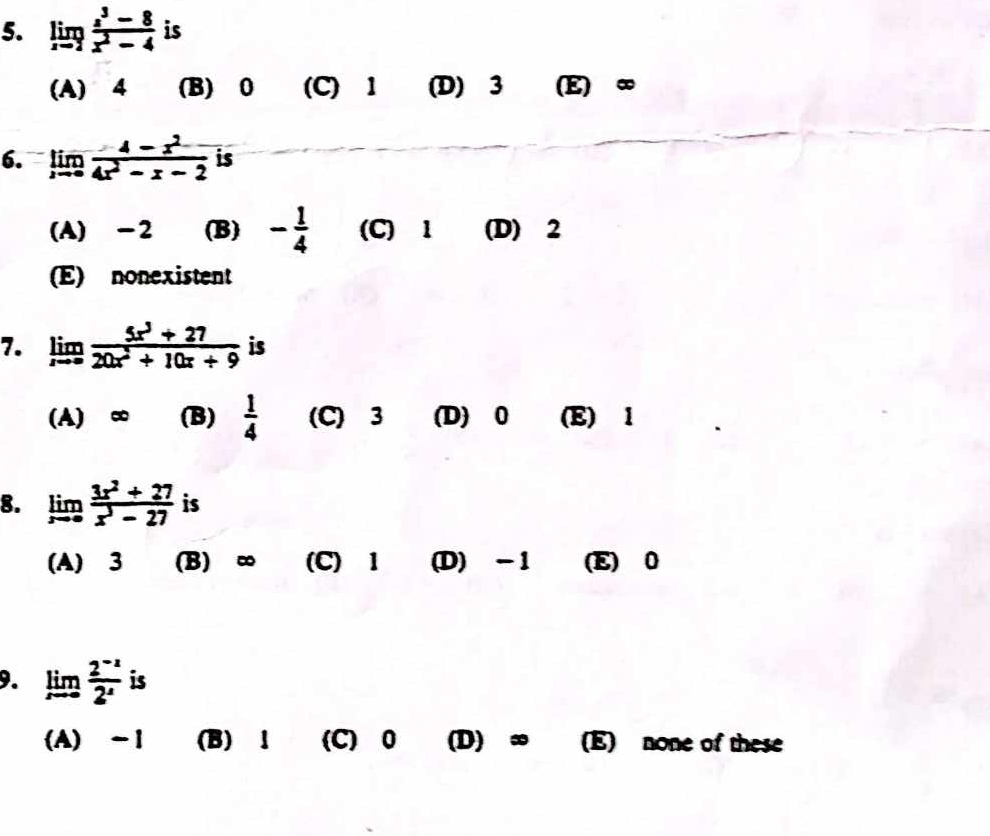 limlimits _xto 2 (z^3-8)/x^2-4  is
(A) 4 (B) 0 (C) 1 (D) 3 (E) ∞
6. limlimits _xto 0 (4-x^2)/4x^2-x-2  is
(A) -2 (B) - 1/4  (C) 1 (D) 2
(E) nonexistent
7. limlimits _xto ∈fty  (5x^3+27)/20x^2+10x+9  is
(A) ∞ (B)  1/4  (C) 3 (D) 0 (E) 1
8. limlimits _xto 0 (3x^2+27)/x^3-27  is
(A) 3 (B) ∞ (C) 1 (D) -1 (E) 0
9. limlimits _xto ∈fty  (2^(-x))/2^x  is
(A) -1 (B)! (C) 0 (D) ∞ (E) none of these