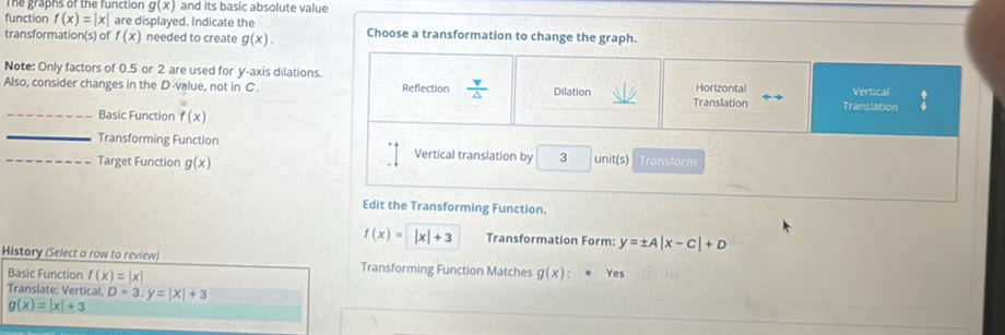 The graphs of the function g(x) and its basic absolute value 
function f(x)=|x| are displayed. Indicate the Choose a transformation to change the graph. 
transformatior (s) of f(x) needed to create g(x). 
Note: Only factors of 0.5 or 2 are used for y-axis dilations 
Also, consider changes in the D -value, not in C. Reflection  v/△   Dilation Translation Horizontal Vertical beginarrayr + +endarray
Translation 
_Basic Function f(x)
_ 
Transforming Function Vertical translation by 3 unit(s)
_Target Function g(x) Transform 
Edit the Transforming Function.
f(x)=|x|+3 Transformation Form: y=± A|x-C|+D
History (Select a row to review) Transforming Function Matches g(x) Yes 
Basic Function f(x)=|x|
Translate: Vertical, D=3, y=|x|+3
g(x)=|x|+3