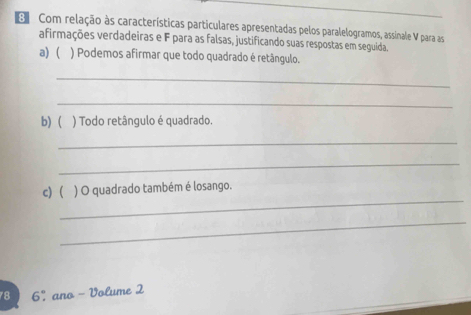 Com relação às características particulares apresentadas pelos paralelogramos, assinale V para as 
afirmações verdadeiras e F para as falsas, justificando suas respostas em seguida. 
a)  ) Podemos afirmar que todo quadrado é retângulo. 
_ 
_ 
b)  ) Todo retângulo é quadrado. 
_ 
_ 
_ 
c) ( ) O quadrado também é losango. 
_
78 6° ano - Volume 2