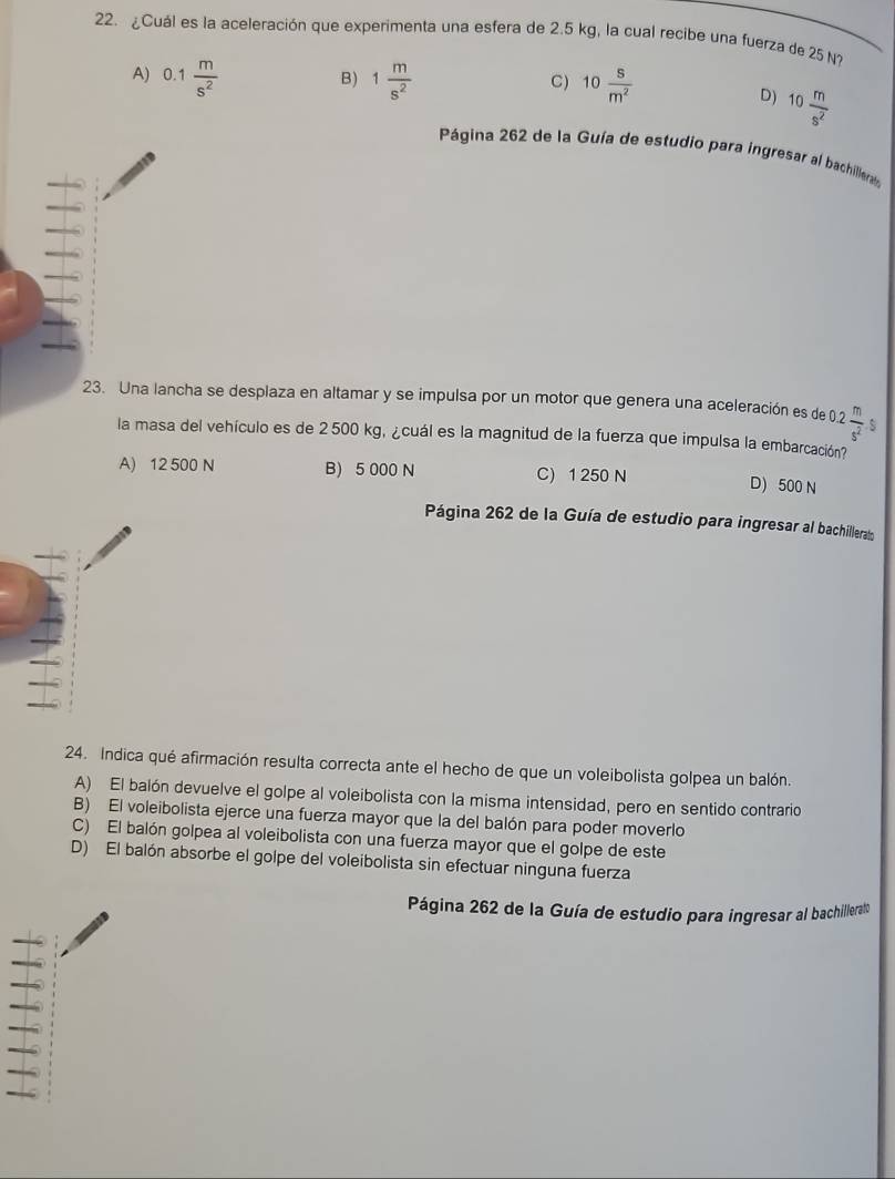 ¿Cuál es la aceleración que experimenta una esfera de 2.5 kg, la cual recibe una fuerza de 25 N?
A) 0.1 m/s^2  1 m/s^2  10 s/m^2 
B)
C)
D) 10 m/s^2 
Página 262 de la Guía de estudio para ingresar al bachillera
23. Una lancha se desplaza en altamar y se impulsa por un motor que genera una aceleración es de 2 m/s^2  S
la masa del vehículo es de 2 500 kg, ¿cuál es la magnitud de la fuerza que impulsa la embarcación?
A) 12 500 N B) 5 000 N C) 1 250 N D) 500 N
Página 262 de la Guía de estudio para ingresar al bachillerato
24. Indica qué afirmación resulta correcta ante el hecho de que un voleibolista golpea un balón.
A) El balón devuelve el golpe al voleibolista con la misma intensidad, pero en sentido contrario
B) El voleibolista ejerce una fuerza mayor que la del balón para poder moverlo
C) El balón golpea al voleibolista con una fuerza mayor que el golpe de este
D) El balón absorbe el golpe del voleibolista sin efectuar ninguna fuerza
Página 262 de la Guía de estudio para ingresar al bachillerato