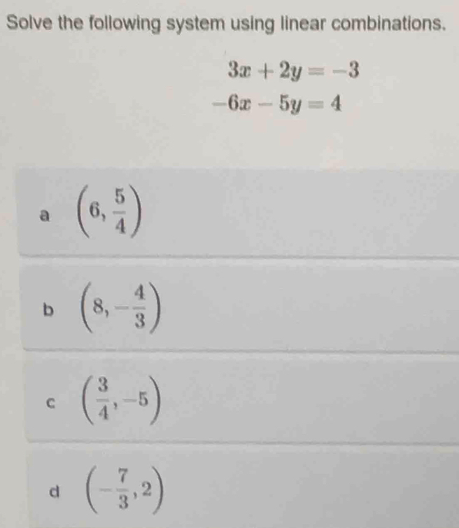 Solve the following system using linear combinations.
3x+2y=-3
-6x-5y=4
a (6, 5/4 )
b (8,- 4/3 )
C ( 3/4 ,-5)
d (- 7/3 ,2)