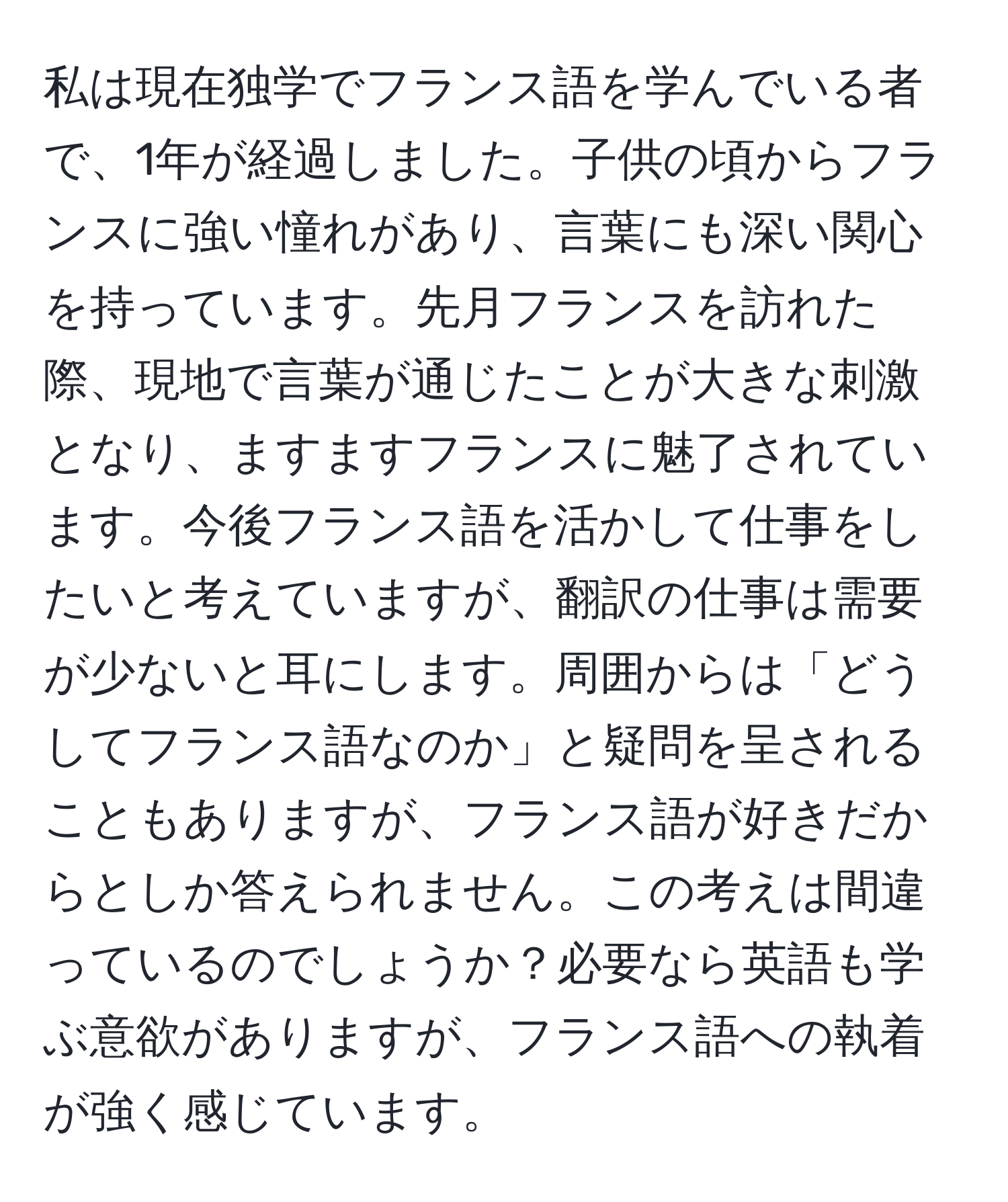 私は現在独学でフランス語を学んでいる者で、1年が経過しました。子供の頃からフランスに強い憧れがあり、言葉にも深い関心を持っています。先月フランスを訪れた際、現地で言葉が通じたことが大きな刺激となり、ますますフランスに魅了されています。今後フランス語を活かして仕事をしたいと考えていますが、翻訳の仕事は需要が少ないと耳にします。周囲からは「どうしてフランス語なのか」と疑問を呈されることもありますが、フランス語が好きだからとしか答えられません。この考えは間違っているのでしょうか？必要なら英語も学ぶ意欲がありますが、フランス語への執着が強く感じています。