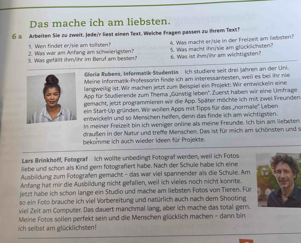 Das mache ich am liebsten.
6 a Arbeiten Sie zu zweit. Jede/r liest einen Text. Welche Fragen passen zu Ihrem Text?
4. Was macht er/sie in der Freizeit am liebsten?
1. Wen findet er/sie am tollsten?
2. Was war am Anfang am schwierigsten? 5. Was macht ihn/sie am glücklichsten?
3. Was gefällt ihm/ihr im Beruf am besten? 6. Was ist ihm/ihr am wichtigsten?
Gloria Rubens, Informatik-Studentin Ich studiere seit drei Jahren an der Uni.
Meine Informatik-Professorin finde ich am interessantesten, weil es bei ihr nie
langweilig ist. Wir machen jetzt zum Beispiel ein Projekt: Wir entwickeln eine
App für Studierende zum Thema „Günstig leben“. Zuerst haben wir eine Umfrage
gemacht, jetzt programmieren wir die App. Später möchte ich mit zwei Freunden
ein Start-Up gründen. Wir wollen Apps mit Tipps für das „normale“ Leben
entwickeln und so Menschen helfen, denn das finde ich am wichtigsten.
In meiner Freizeit bin ich weniger online als meine Freunde. Ich bin am liebsten
draußen in der Natur und treffe Menschen. Das ist für mich am schönsten und s
bekomme ich auch wieder Ideen für Projekte.
Lars Brinkhoff, Fotograf Ich wollte unbedingt Fotograf werden, weil ich Fotos
liebe und schon als Kind gern fotografiert habe. Nach der Schule habe ich eine
Ausbildung zum Fotografen gemacht - das war viel spannender als die Schule. Am
Anfang hat mir die Ausbildung nicht gefallen, weil ich vieles noch nicht konnte.
Jetzt habe ich schon lange ein Studio und mache am liebsten Fotos von Tieren. Für
so ein Foto brauche ich viel Vorbereitung und natürlich auch nach dem Shooting
viel Zeit am Computer. Das dauert manchmal lang, aber ich mache das total gern.
Meine Fotos sollen perfekt sein und die Menschen glücklich machen - dann bin
ich selbst am glücklichsten!