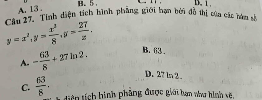 B. 5 . D. 1.
A. 13 .
Câu 27. Tính diện tích hình phẳng giới hạn bởi đồ thị của các hàm số
y=x^2, y= x^2/8 , y= 27/x .
A. - 63/8 +27ln 2.
B. 63.
C.  63/8 .
D. 27 ln 2.
i ch nh phẳng được giới hạn như hình vẽ,