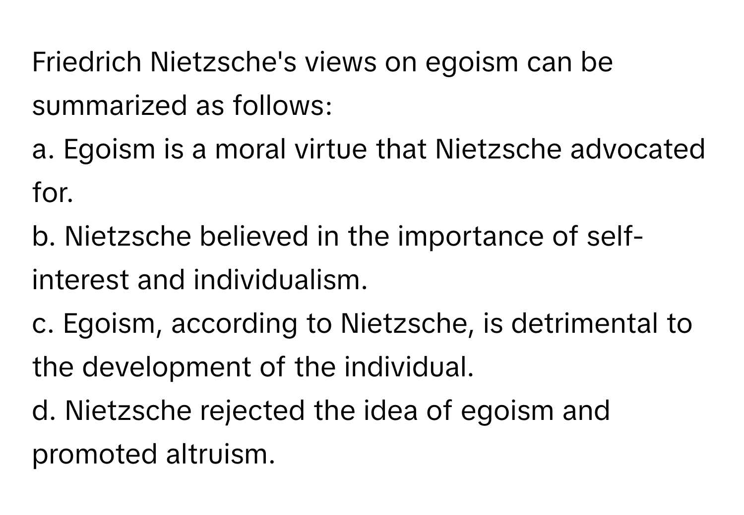 Friedrich Nietzsche's views on egoism can be summarized as follows:

a. Egoism is a moral virtue that Nietzsche advocated for. 
b. Nietzsche believed in the importance of self-interest and individualism. 
c. Egoism, according to Nietzsche, is detrimental to the development of the individual. 
d. Nietzsche rejected the idea of egoism and promoted altruism.