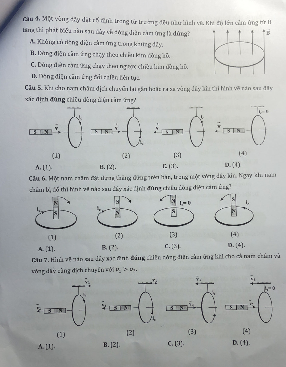 Một vòng dây đặt cố định trong từ trường đều như hình vẽ. Khi độ lớn cảm ứng từ B
tăng thì phát biểu nào sau đây về dòng điện cảm ứng là đúng?
vector B
A. Không có dòng điện cảm ứng trong khưng dây.
B. Dòng điện cảm ứng chạy theo chiều kim đồng hồ.
C. Dòng điện cảm ứng chạy theo ngược chiều kim đồng hồ.
D. Dòng điện cảm ứng đổi chiều liên tục.
Câu 5. Khi cho nam châm dịch chuyển lại gần hoặc ra xa vòng dây kín thì hình vẽ nào sau đây
xác định đúng chiều dòng điện cảm ứng?
i_c=0
S N
(1) (2) (3) (4)
A. (1). B. (2). C. (3). D. (4).
Câu 6. Một nam châm đặt dựng thẳng đứng trên bàn, trong một vòng dây kín. Ngay khi nam
châm bị đổ thì hình vẽ nào sau đây xác định đúng chiều dòng điện cảm ứng?
A. (1). B. (2).
C. (3). D. (4).
Câu 7. Hình vẽ nào sau đây xác định đúng chiều dòng điện cảm ứng khi cho cả nam châm và
vòng dây cùng dịch chuyển với v_1>v_2.
(1) (2) (3) (4)
A. (1).
B. (2). C. (3). D. (4).