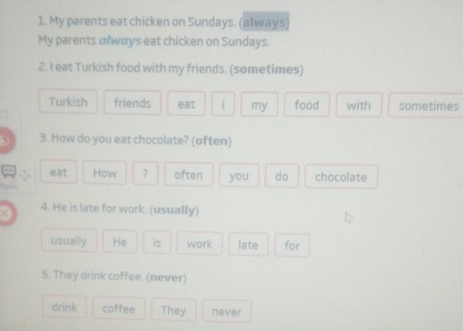 My parents eat chicken on Sundays. (always) 
My parents olways eat chicken on Sundays. 
2. I eat Turkish food with my friends. (sometimes) 
Turkish friends eat | my food with sometimes 
D 3. How do you eat chocolate? (often) 
a eat How often you do chocolate 
× 4. He is late for work. (usually) 
usually He is work late for 
5. They drink coffee. (never) 
drink coffee They never