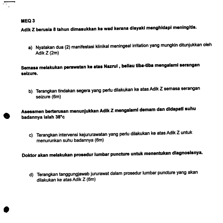 MEQ 3 
Adik Z berusia 8 tahun dimasukkan ke wad kerana disyaki menghidapi meningitis. 
a) Nyatakan dua (2) manifestasi klinikal meningeal irritation yang mungkin ditunjukkan oleh 
Adik Z (2m) 
Semasa melakukan perawatan ke atas Nazrul , beliau tiba-tiba mengalami serangan 
seizure. 
b) Terangkan tindakan segera yang perlu dilakukan ke atas Adik Z semasa serangan 
seizure (6m) 
Asessmen berterusan menunjukkan Adik Z mengalami demam dan didapati suhu 
badannya ialah 38°c
c) Terangkan intervensi kejururawatan yang perlu dilakukan ke atas Adik Z untuk 
menurunkan suhu badannya (6m) 
Doktor akan melakukan prosedur lumbar puncture untuk menentukan diagnosisnya. 
d) Terangkan tanggungjawab jururawat dalam prosedur lumbar puncture yang akan 
dilakukan ke atas Adik Z (6m)