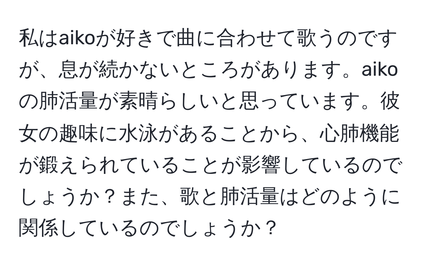 私はaikoが好きで曲に合わせて歌うのですが、息が続かないところがあります。aikoの肺活量が素晴らしいと思っています。彼女の趣味に水泳があることから、心肺機能が鍛えられていることが影響しているのでしょうか？また、歌と肺活量はどのように関係しているのでしょうか？