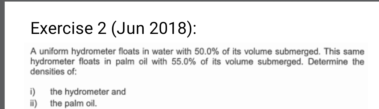 (Jun 2018): 
A uniform hydrometer floats in water with 50.0% of its volume submerged. This same 
hydrometer floats in palm oil with 55.0% of its volume submerged. Determine the 
densities of: 
i) the hydrometer and 
ii) the palm oil.