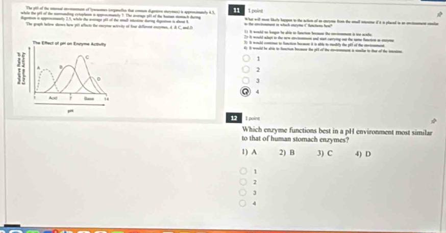 The pGI of the iotonal enomnmen of lywnomes (oerganelles that conmn dipentive enrymes) in appronimanely 4. 5, 11 1 point
while the pill of the summunding cytoplann is approsmately ?. The averags pH of the humen smach dueing What will mesn likely happen to the action of as cnryme from the unall istusone if it is plaved in an entument visize
dguntion i approsmancly 2.5, wher the aseags pll of the small intestine during depostion i about K to the ancronment in which onzyme C functons hoa?
The gruph berlow shows how pit affacts the caryme activity of four differest cazymes, A J C, and.D 1) It would no kompor be able to fanctien becsuse the mnvmmment is soo acadic
2y it would adapt to the new enximmment and star carrying out the same fatution as enryime
3) It would commmue to function because it in able to modify the plt of the envinsment.
The Effect of pH on Enzyme Activity 4) It would be able to function bocmuse the pll of the environment is similar to that of the insestine.
C
1
a A B
2
。
3
Q 4
Acd ; 74
pH
12 1 point
Which enzyme functions best in a pH environment most similar
to that of human stomach enzymes?
1) A 2) B 3) C 4) D
1
2
3
4