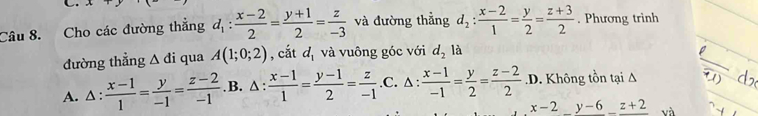 A 
Câu 8. Cho các đường thẳng d_1: (x-2)/2 = (y+1)/2 = z/-3  và đường thắng d_2: (x-2)/1 = y/2 = (z+3)/2 . Phương trình
đường thẳng △ di qua A(1;0;2) , cắt d_1 và vuông góc với d_2 là
A. △ : (x-1)/1 = y/-1 = (z-2)/-1  .B. △ : (x-1)/1 = (y-1)/2 = z/-1  .C. △ :  (x-1)/-1 = y/2 = (z-2)/2  .D. Không tồn tại Δ
x-2_ y-6_ z+2 và