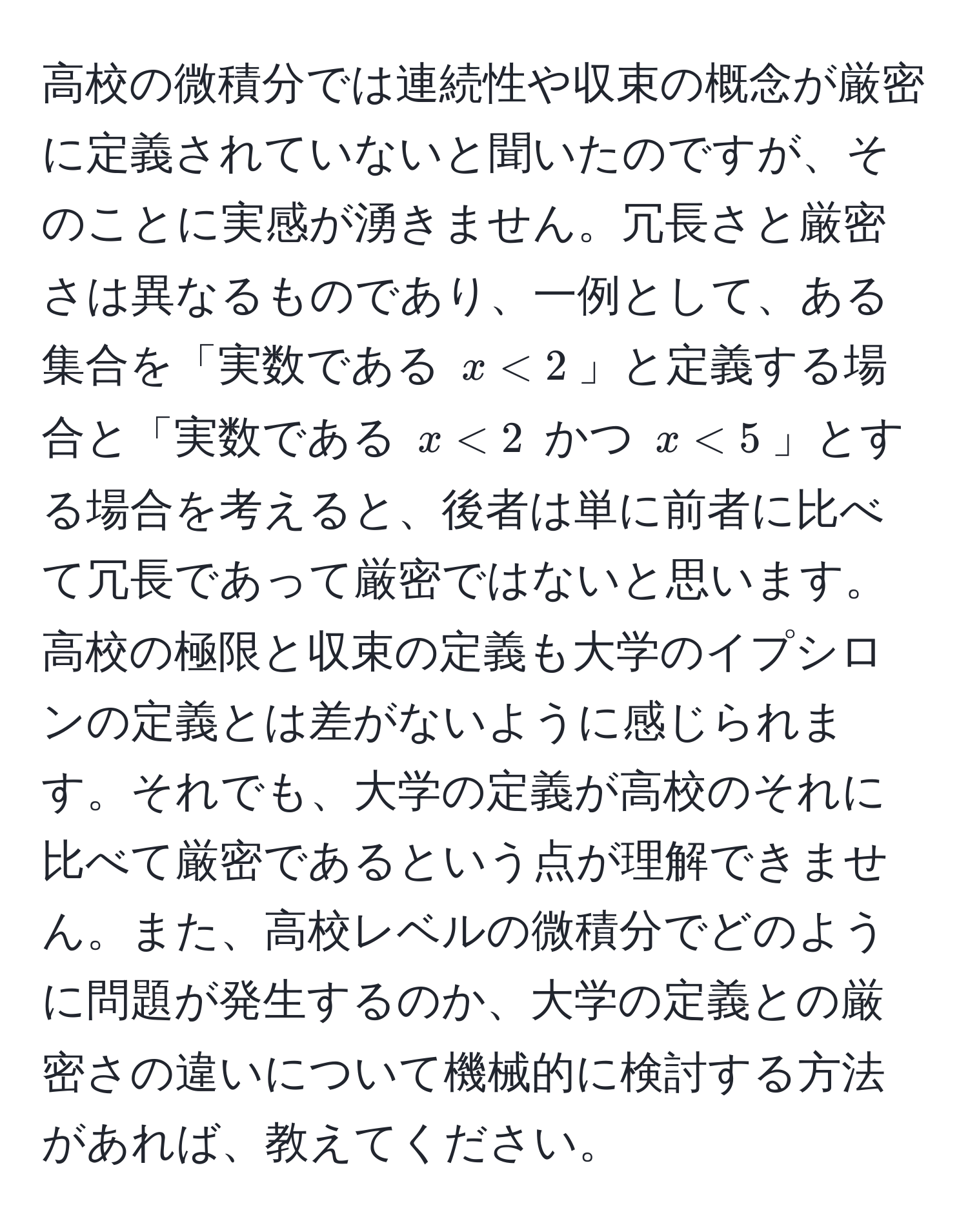 高校の微積分では連続性や収束の概念が厳密に定義されていないと聞いたのですが、そのことに実感が湧きません。冗長さと厳密さは異なるものであり、一例として、ある集合を「実数である $x < 2$」と定義する場合と「実数である $x < 2$ かつ $x < 5$」とする場合を考えると、後者は単に前者に比べて冗長であって厳密ではないと思います。高校の極限と収束の定義も大学のイプシロンの定義とは差がないように感じられます。それでも、大学の定義が高校のそれに比べて厳密であるという点が理解できません。また、高校レベルの微積分でどのように問題が発生するのか、大学の定義との厳密さの違いについて機械的に検討する方法があれば、教えてください。