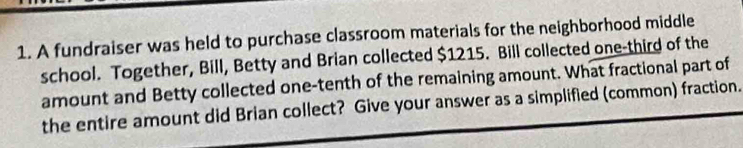 A fundraiser was held to purchase classroom materials for the neighborhood middle 
school. Together, Bill, Betty and Brian collected $1215. Bill collected one-third of the 
amount and Betty collected one-tenth of the remaining amount. What fractional part of 
the entire amount did Brian collect? Give your answer as a simplified (common) fraction.