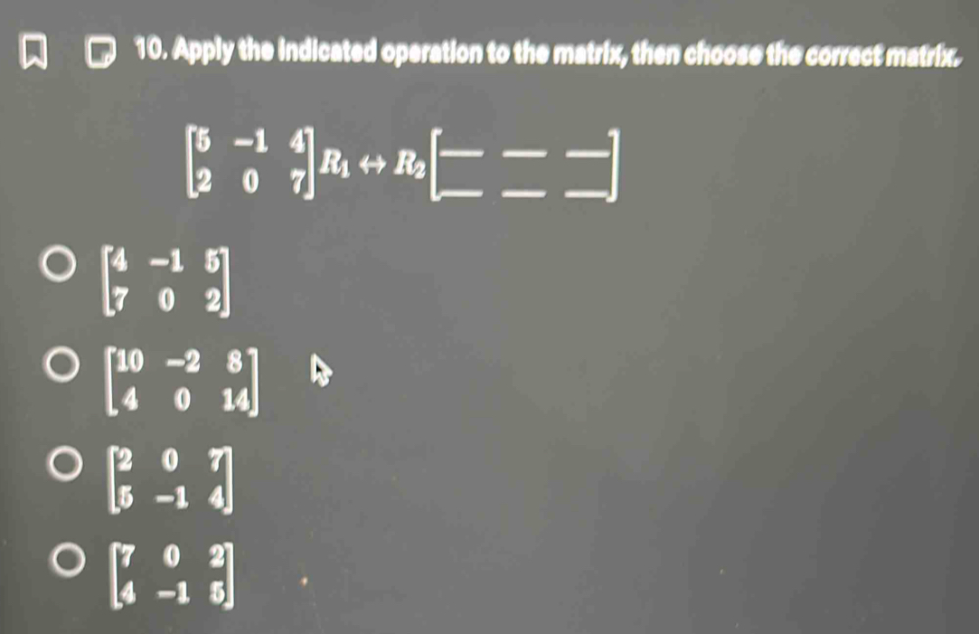 Apply the indicated operation to the matrix, then choose the correct matrix.
beginbmatrix 5&-1&4 2&0&7endbmatrix R_1rightarrow R_2beginbmatrix --- -endbmatrix
beginbmatrix 4&-1&5 7&0&2endbmatrix
beginbmatrix 10&-2&8 4&0&14endbmatrix
beginbmatrix 2&0&7 5&-1&4endbmatrix
beginbmatrix 7&0&2 4&-1&5endbmatrix