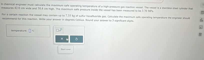 A chemical engineer must calculate the maximum safe operating temperature of a high-pressure gas reaction vessel. The vessel is a stainless-steel cylinder that 
measures 42.0 cm wide and 50.4 cm high. The maximum safe pressure inside the vessel has been measured to be 3.70 MPa. 
For a certain reaction the vessel may contain up to 7.35 kg of sulfur hexafluoride gas. Calculate the maximum safe operating temperature the engineer should ao 
recommend for this reaction. Write your answer in degrees Celsius. Round your answer to 3 significant digits. 
A 
temperature: □°C beginarrayr □  * 10endarray
× 
Start over