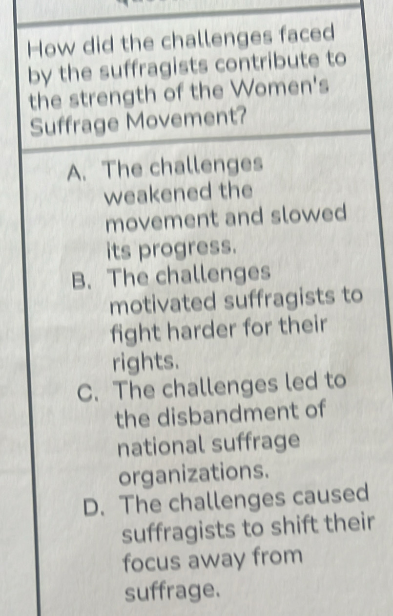 How did the challenges faced
by the suffragists contribute to
the strength of the Women's
Suffrage Movement?
A. The challenges
weakened the
movement and slowed
its progress.
B. The challenges
motivated suffragists to
fight harder for their
rights.
C. The challenges led to
the disbandment of
national suffrage
organizations.
D. The challenges caused
suffragists to shift their
focus away from
suffrage.