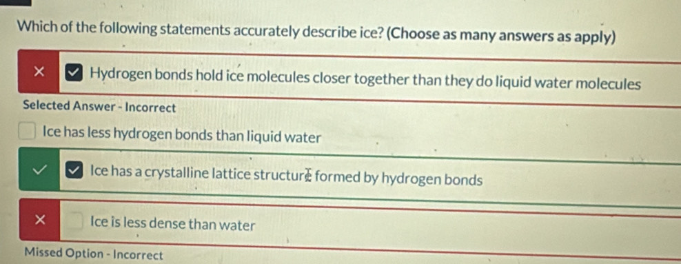 Which of the following statements accurately describe ice? (Choose as many answers as apply)
× Hydrogen bonds hold ice molecules closer together than they do liquid water molecules
Selected Answer - Incorrect
Ice has less hydrogen bonds than liquid water
Ice has a crystalline lattice structure formed by hydrogen bonds
× Ice is less dense than water
Missed Option - Incorrect