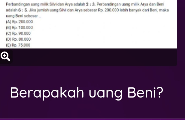 Perbandingan uang milik Silvi dan Arya adalah 2:3. Perbandingan uang milik Arya dan Beni
adalah 6:5 S. Jika jumlah uang Silvi dan Arya sebesar Rp. 200.000 lebih banyak dari Beni, maka
uang Beni sebesar ...
(A) Rp. 200.000
(B) Rp. 100.000
(C) Rp. 90.000
(D) Rp. 80.000
(E) Rp. 75.000
Berapakah uang Beni?