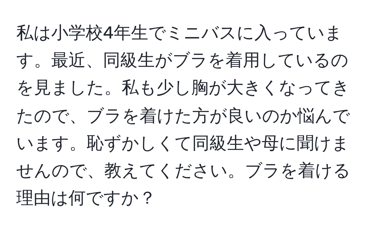 私は小学校4年生でミニバスに入っています。最近、同級生がブラを着用しているのを見ました。私も少し胸が大きくなってきたので、ブラを着けた方が良いのか悩んでいます。恥ずかしくて同級生や母に聞けませんので、教えてください。ブラを着ける理由は何ですか？