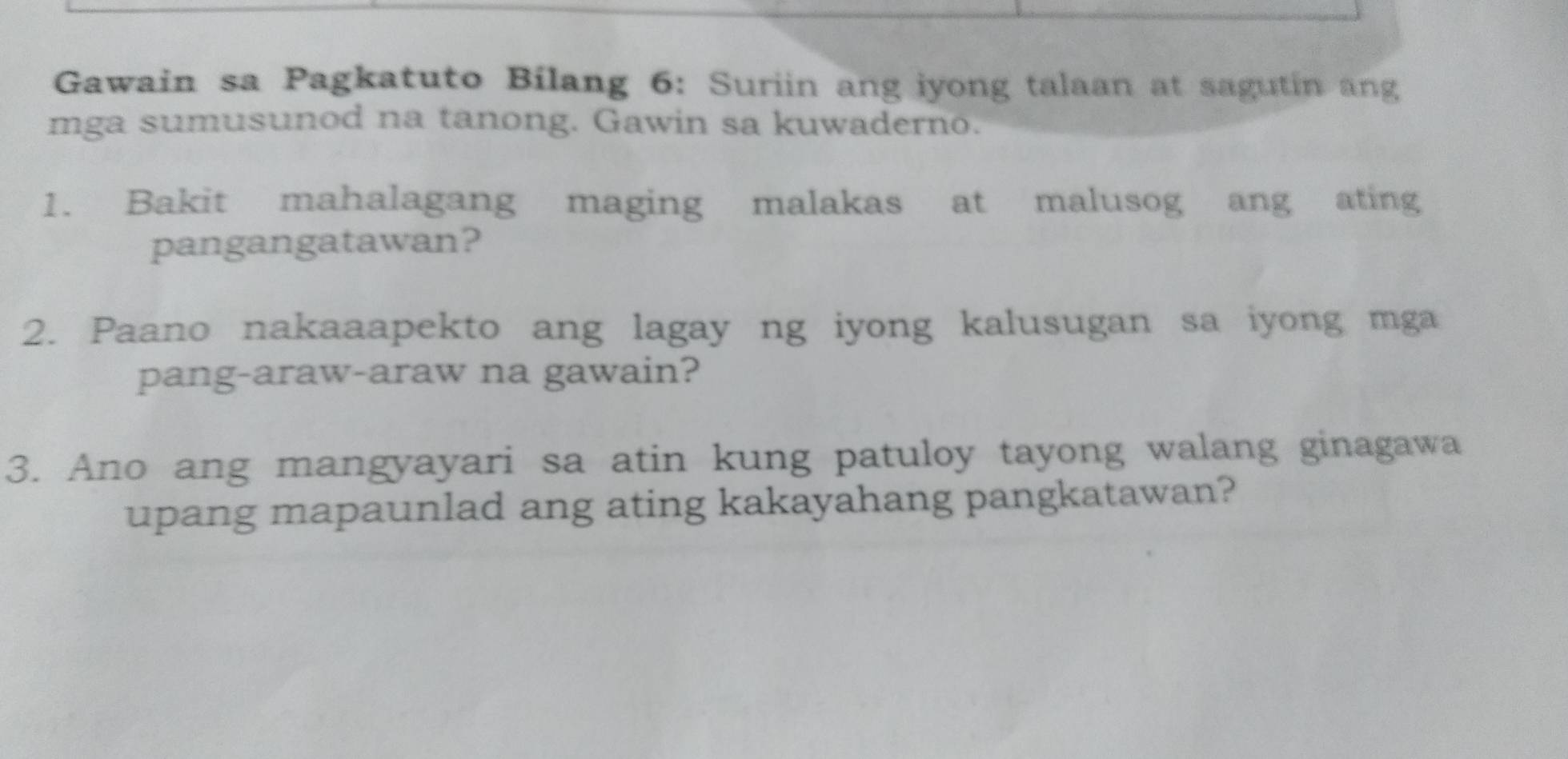 Gawain sa Pagkatuto Bilang 6: Suriin ang iyong talaan at sagutin ang 
mga sumusunod na tanong. Gawin sa kuwaderno. 
1. Bakit mahalagang maging malakas at malusog ang ating 
pangangatawan? 
2. Paano nakaaapekto ang lagay ng iyong kalusugan sa iyong mga 
pang-araw-araw na gawain? 
3. Ano ang mangyayari sa atin kung patuloy tayong walang ginagawa 
upang mapaunlad ang ating kakayahang pangkatawan?